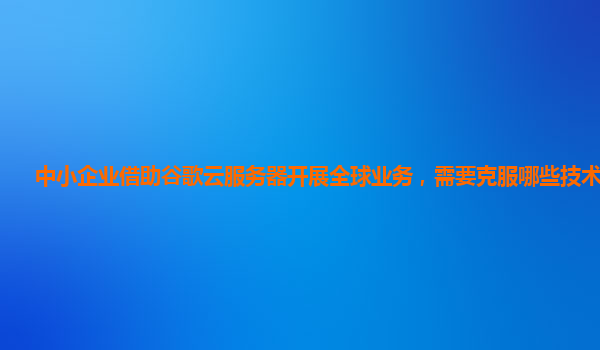 中小企业借助谷歌云服务器开展全球业务，需要克服哪些技术障碍？