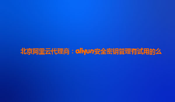 北京阿里云代理商：aliyun安全密钥管理有试用的么