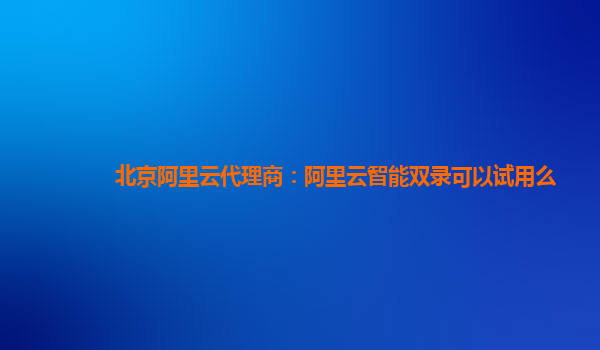北京阿里云代理商：阿里云智能双录可以试用么