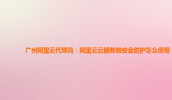 广州阿里云代理商：阿里云云服务器安全防护怎么使用