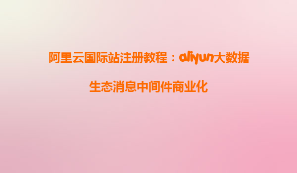 阿里云国际站注册教程：aliyun大数据生态消息中间件商业化