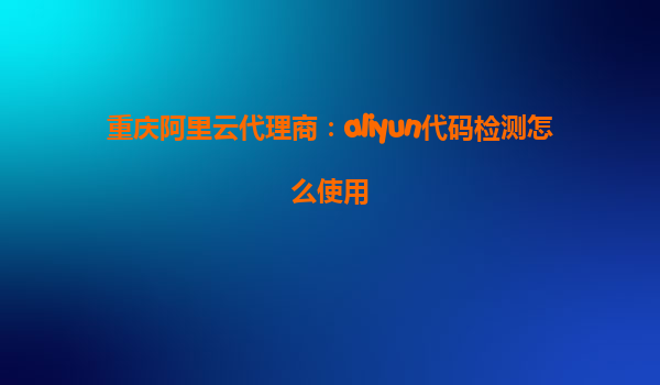 重庆阿里云代理商：aliyun代码检测怎么使用