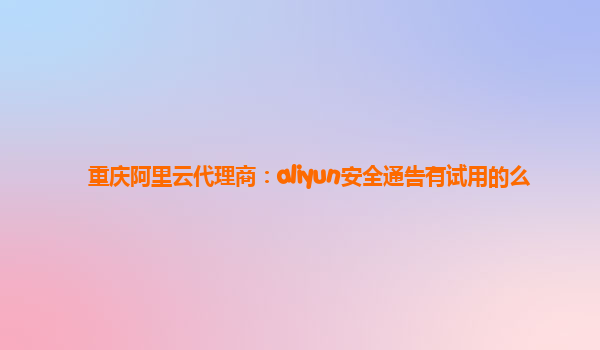 重庆阿里云代理商：aliyun安全通告有试用的么