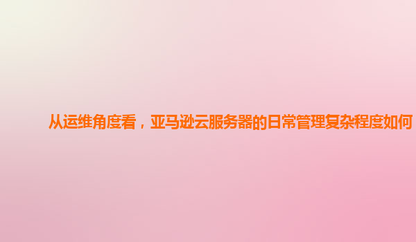 从运维角度看，亚马逊云服务器的日常管理复杂程度如何？