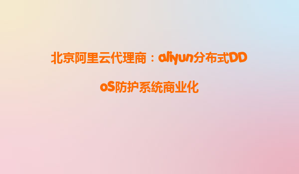 北京阿里云代理商：aliyun分布式DDoS防护系统商业化