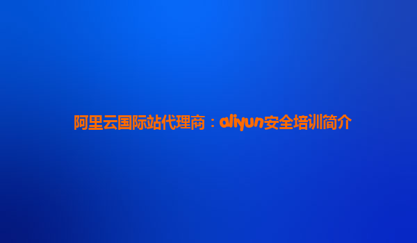 阿里云国际站代理商：aliyun安全培训简介