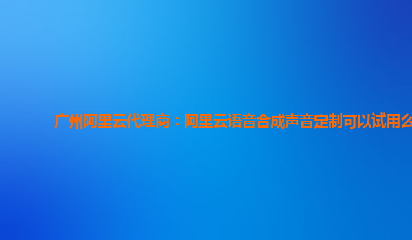 广州阿里云代理商：阿里云语音合成声音定制可以试用么