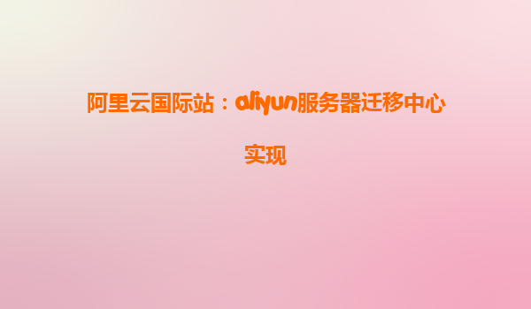 阿里云国际站：aliyun服务器迁移中心实现