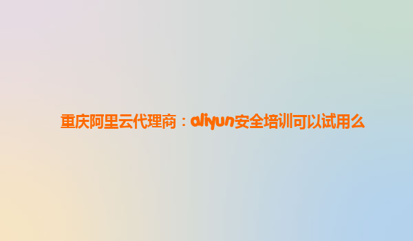 重庆阿里云代理商：aliyun安全培训可以试用么