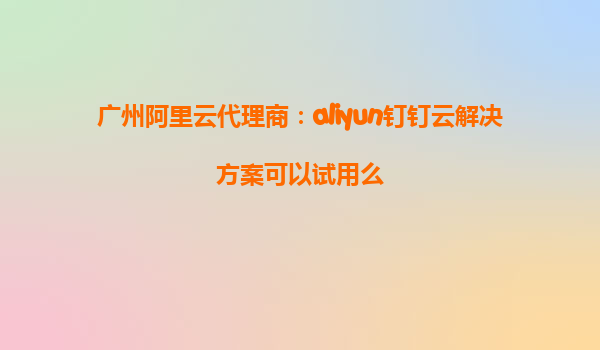 广州阿里云代理商：aliyun钉钉云解决方案可以试用么