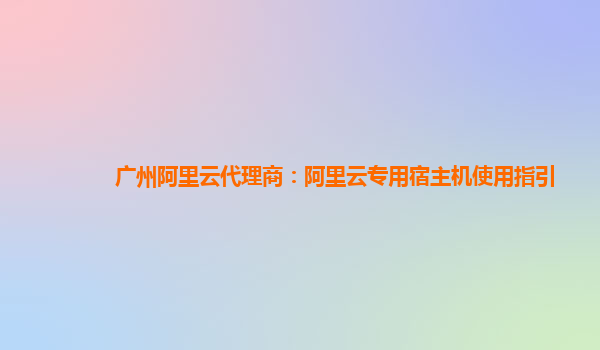 广州阿里云代理商：阿里云专用宿主机使用指引