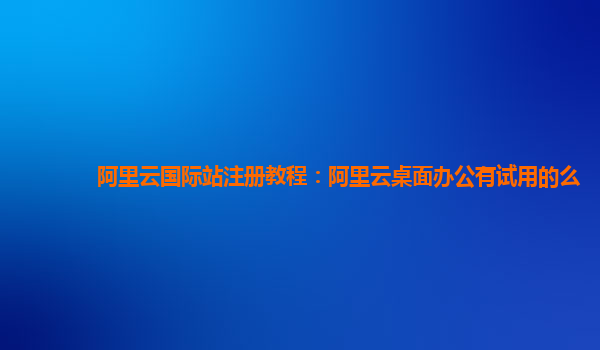 阿里云国际站注册教程：阿里云桌面办公有试用的么
