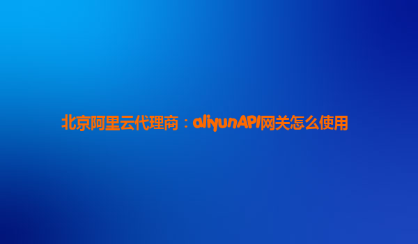 北京阿里云代理商：aliyunAPI网关怎么使用