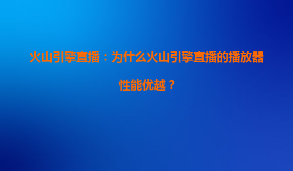 火山引擎直播：为什么火山引擎直播的播放器性能优越？