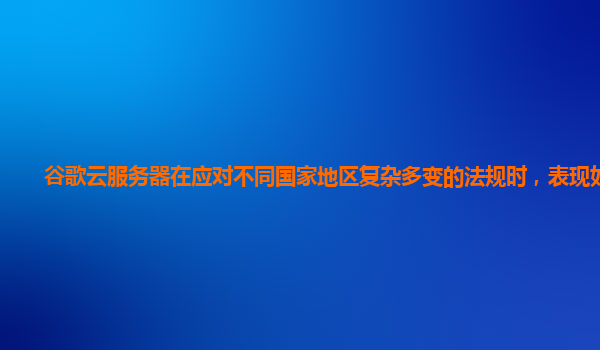 谷歌云服务器在应对不同国家地区复杂多变的法规时，表现如何？