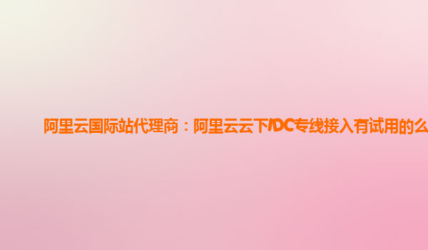 阿里云国际站代理商：阿里云云下IDC专线接入有试用的么