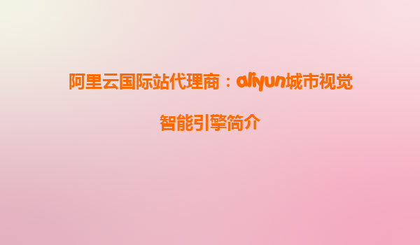 阿里云国际站代理商：aliyun城市视觉智能引擎简介