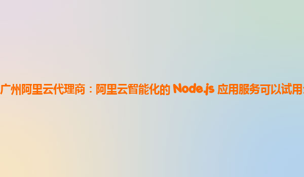 广州阿里云代理商：阿里云智能化的 Node.js 应用服务可以试用么