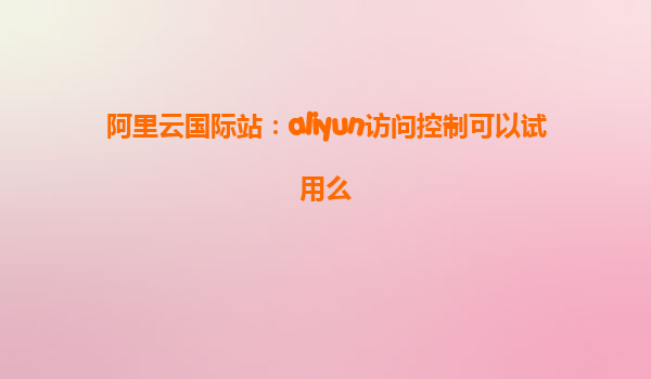 阿里云国际站：aliyun访问控制可以试用么