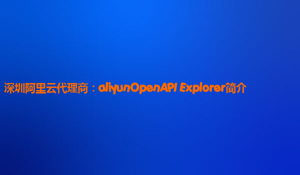 深圳阿里云代理商：aliyunOpenAPI Explorer简介