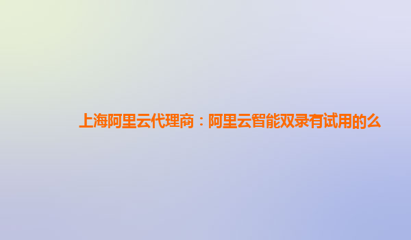 上海阿里云代理商：阿里云智能双录有试用的么