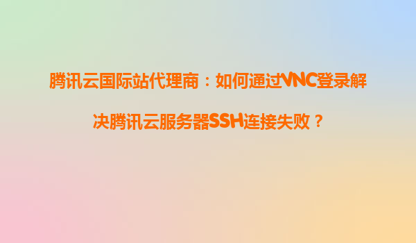 腾讯云国际站代理商：如何通过VNC登录解决腾讯云服务器SSH连接失败？