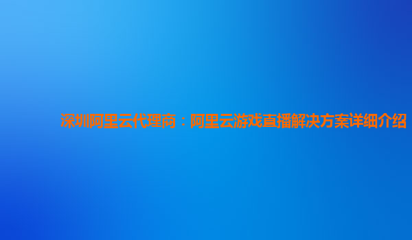 深圳阿里云代理商：阿里云游戏直播解决方案详细介绍