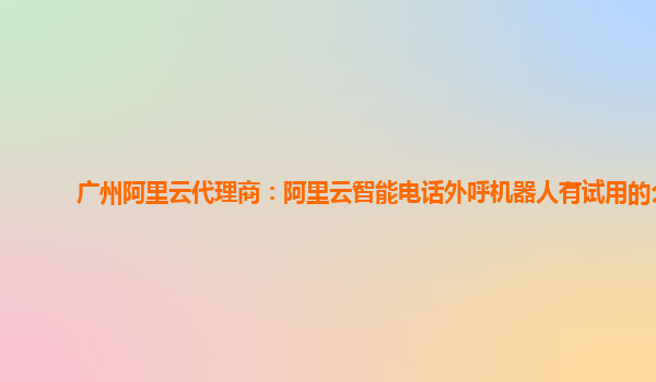 广州阿里云代理商：阿里云智能电话外呼机器人有试用的么