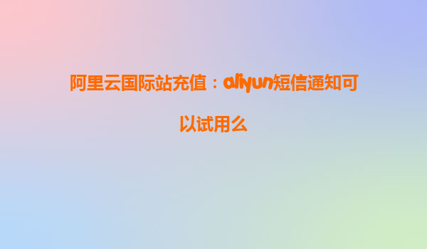 阿里云国际站充值：aliyun短信通知可以试用么