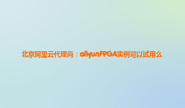 北京阿里云代理商：aliyunFPGA实例可以试用么