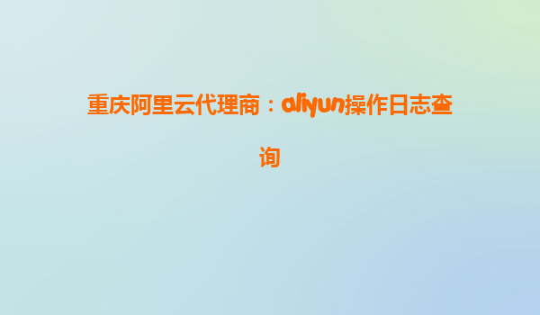 重庆阿里云代理商：aliyun操作日志查询