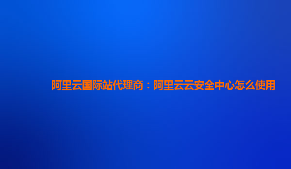 阿里云国际站代理商：阿里云云安全中心怎么使用
