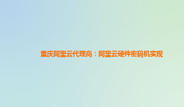 重庆阿里云代理商：阿里云硬件密码机实现