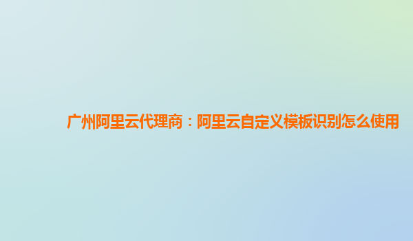 广州阿里云代理商：阿里云自定义模板识别怎么使用