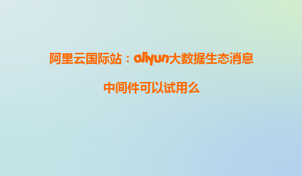 阿里云国际站：aliyun大数据生态消息中间件可以试用么