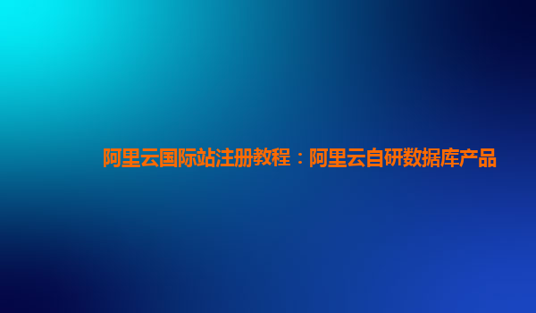 阿里云国际站注册教程：阿里云自研数据库产品