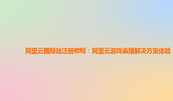 阿里云国际站注册教程：阿里云游戏直播解决方案体验