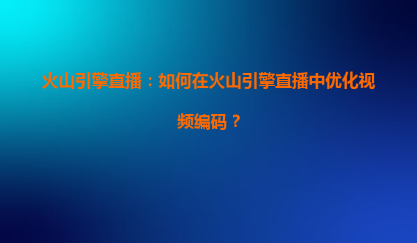 火山引擎直播：如何在火山引擎直播中优化视频编码？