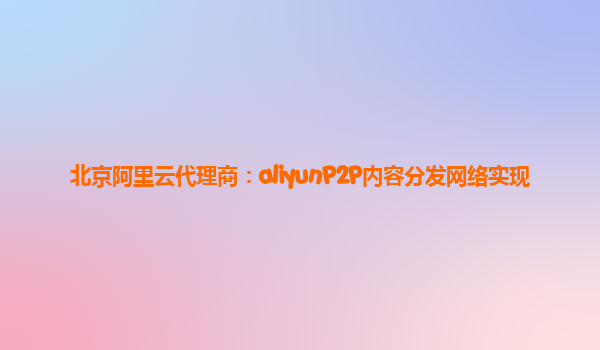 北京阿里云代理商：aliyunP2P内容分发网络实现