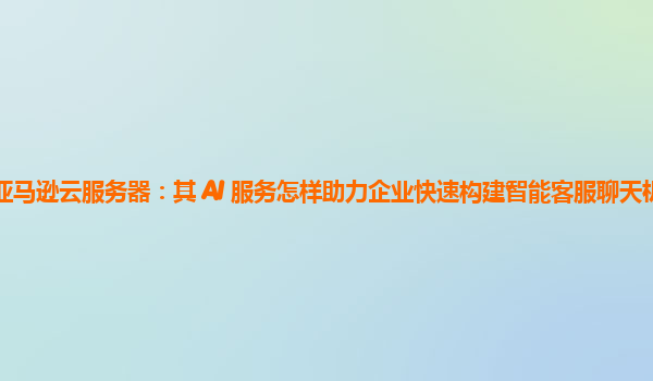 亚马逊云服务器：其 AI 服务怎样助力企业快速构建智能客服聊天机器人？