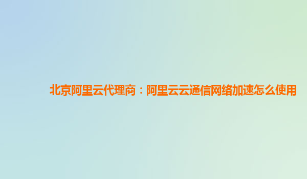 北京阿里云代理商：阿里云云通信网络加速怎么使用