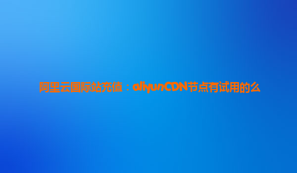 阿里云国际站充值：aliyunCDN节点有试用的么