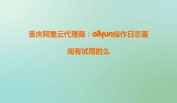 重庆阿里云代理商：aliyun操作日志查询有试用的么