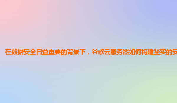 在数据安全日益重要的背景下，谷歌云服务器如何构建坚实的安全防线？