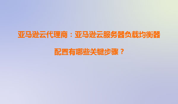 亚马逊云代理商：亚马逊云服务器负载均衡器配置有哪些关键步骤？