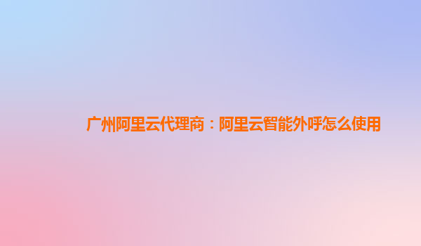 广州阿里云代理商：阿里云智能外呼怎么使用