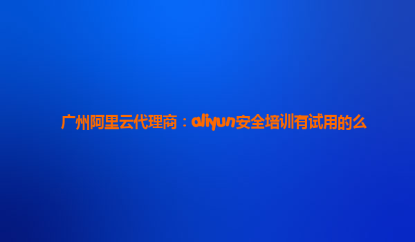 广州阿里云代理商：aliyun安全培训有试用的么