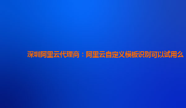 深圳阿里云代理商：阿里云自定义模板识别可以试用么