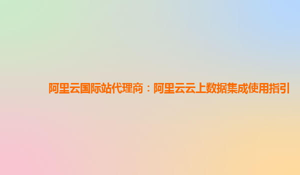 阿里云国际站代理商：阿里云云上数据集成使用指引