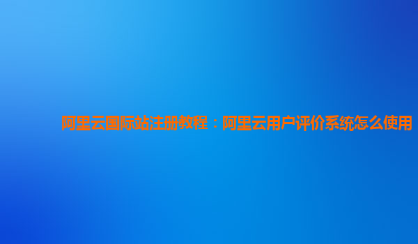 阿里云国际站注册教程：阿里云用户评价系统怎么使用